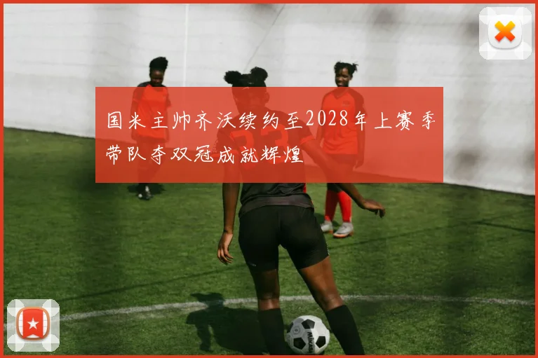 国米主帅齐沃续约至2028年上赛季带队夺双冠成就辉煌