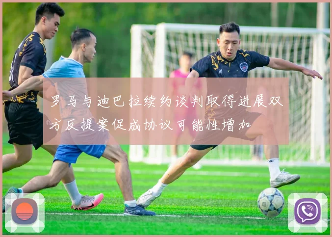 罗马与迪巴拉续约谈判取得进展双方反提案促成协议可能性增加