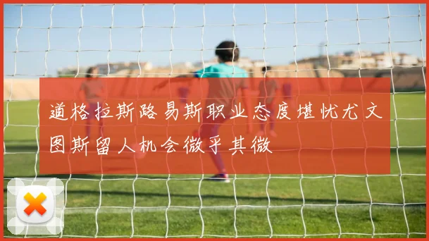 道格拉斯路易斯职业态度堪忧尤文图斯留人机会微乎其微