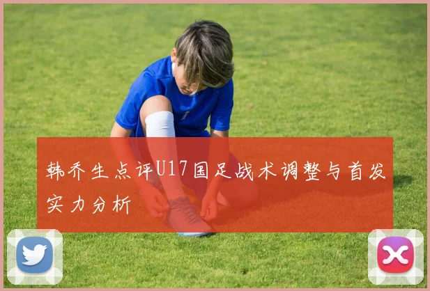 韩乔生点评U17国足战术调整与首发实力分析