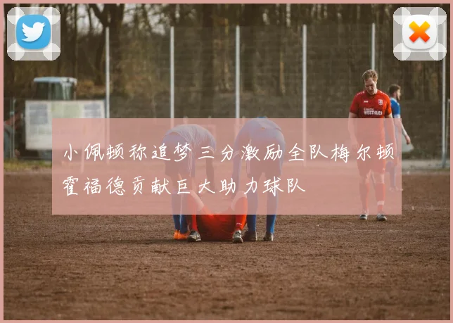 小佩顿称追梦三分激励全队梅尔顿霍福德贡献巨大助力球队