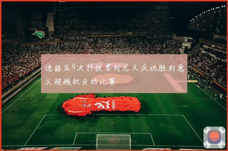 德赫亚9次扑救零封尤文庆祝胜利意义超越积分的比赛