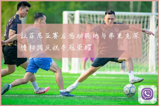 拉菲尼亚赛后感动跪地与弗里克深情相拥庆祝夺冠荣耀