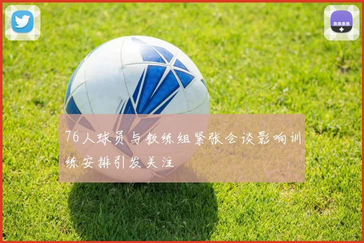 76人球员与教练组紧张会谈影响训练安排引发关注