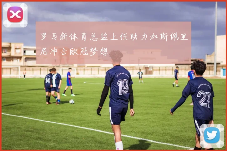 罗马新体育总监上任助力加斯佩里尼冲击欧冠梦想