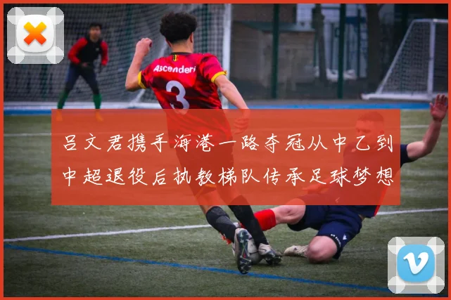 吕文君携手海港一路夺冠从中乙到中超退役后执教梯队传承足球梦想