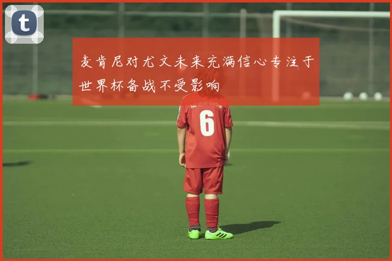麦肯尼对尤文未来充满信心专注于世界杯备战不受影响