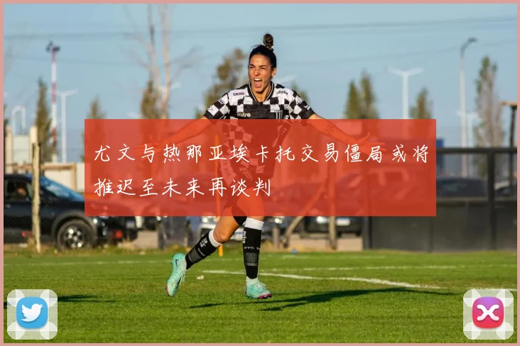 尤文与热那亚埃卡托交易僵局或将推迟至未来再谈判
