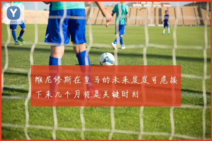 维尼修斯在皇马的未来岌岌可危接下来几个月将是关键时刻