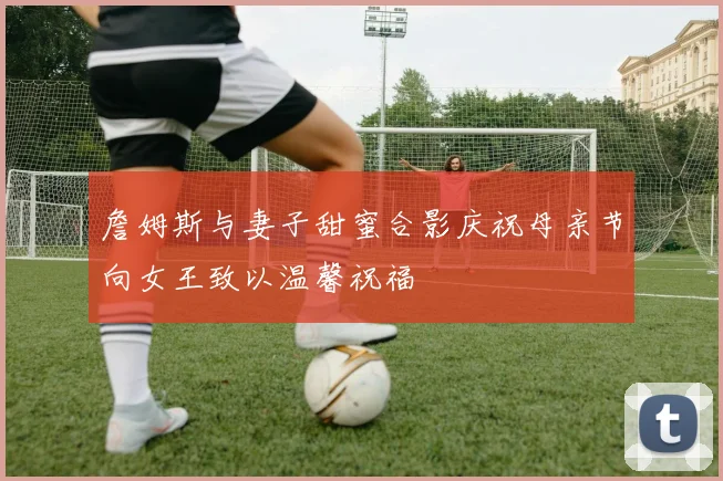 詹姆斯与妻子甜蜜合影庆祝母亲节向女王致以温馨祝福