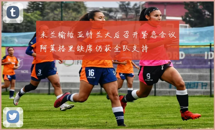 米兰输给亚特兰大后召开紧急会议阿莱格里缺席仍获全队支持